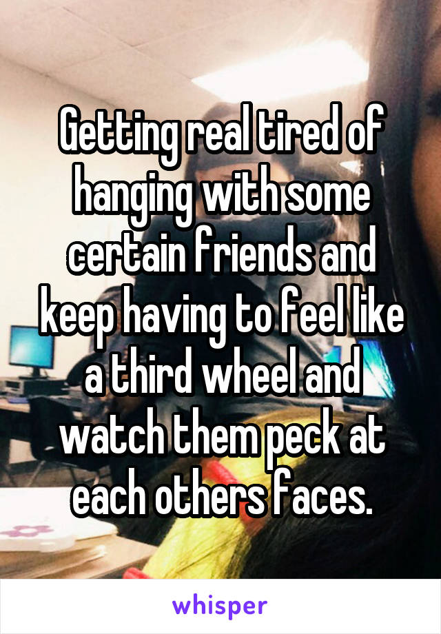 Getting real tired of hanging with some certain friends and keep having to feel like a third wheel and watch them peck at each others faces.