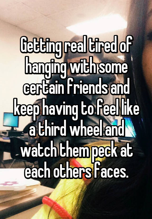 Getting real tired of hanging with some certain friends and keep having to feel like a third wheel and watch them peck at each others faces.