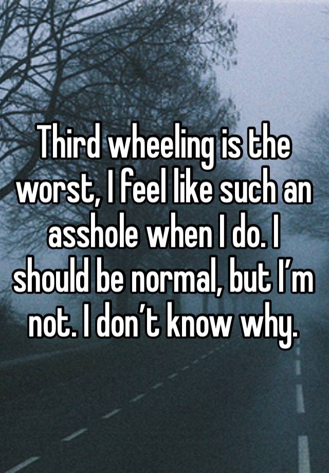 Third wheeling is the worst, I feel like such an asshole when I do. I should be normal, but I’m not. I don’t know why.