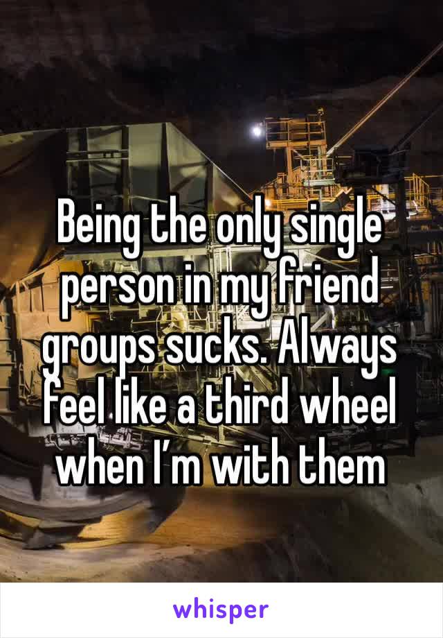 Being the only single person in my friend groups sucks. Always feel like a third wheel when I’m with them