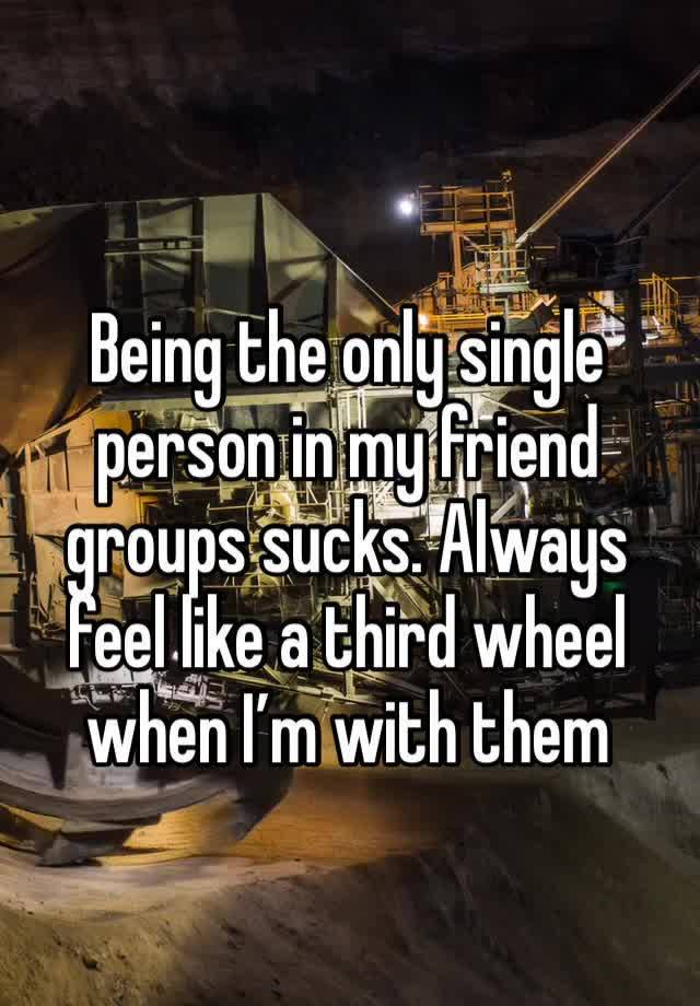 Being the only single person in my friend groups sucks. Always feel like a third wheel when I’m with them