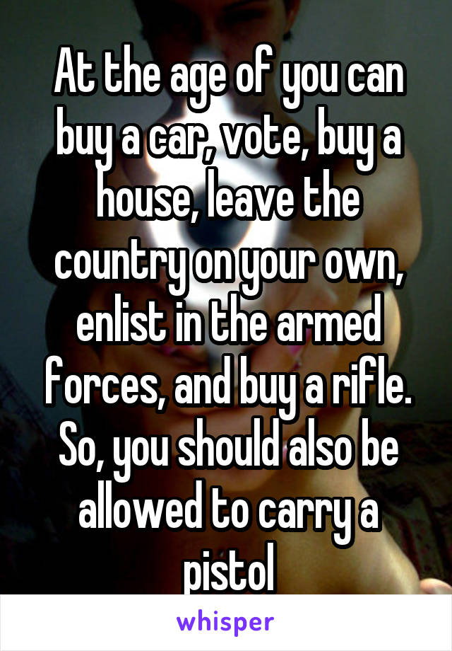 At the age of you can buy a car, vote, buy a house, leave the country on your own, enlist in the armed forces, and buy a rifle. So, you should also be allowed to carry a pistol