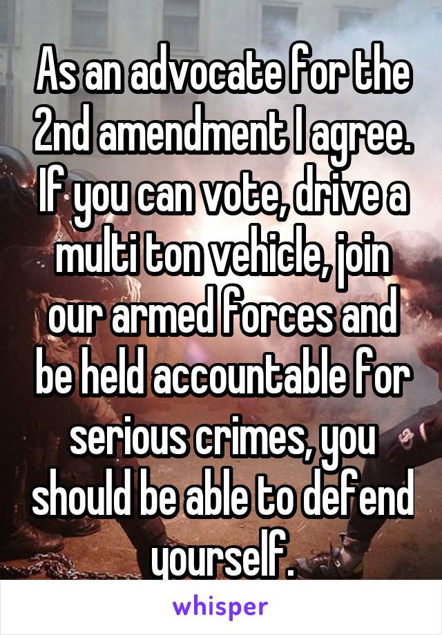 As an advocate for the 2nd amendment I agree. If you can vote, drive a multi ton vehicle, join our armed forces and be held accountable for serious crimes, you should be able to defend yourself.