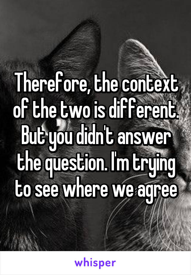 Therefore, the context of the two is different. But you didn't answer the question. I'm trying to see where we agree