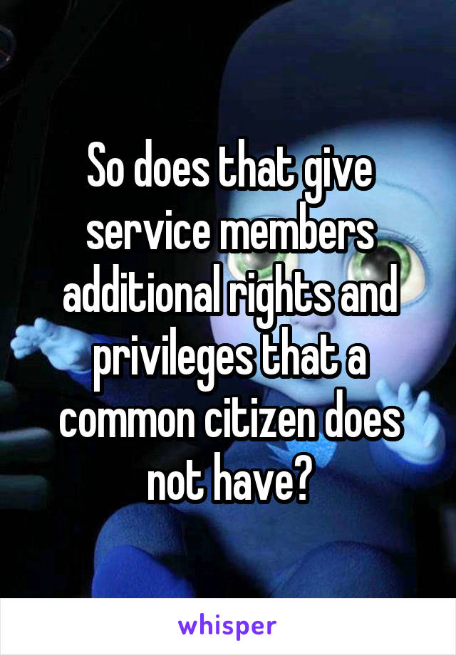 So does that give service members additional rights and privileges that a common citizen does not have?