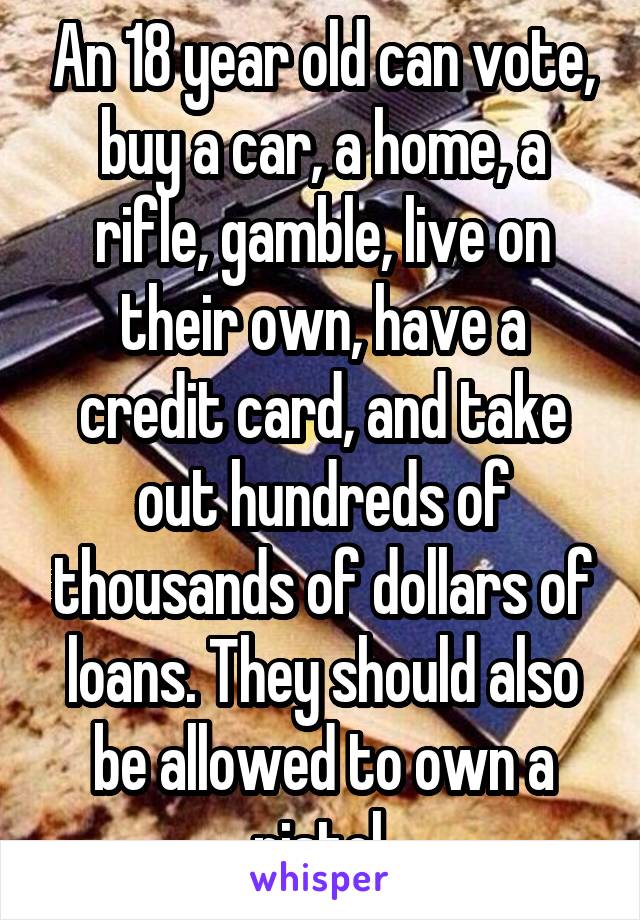 An 18 year old can vote, buy a car, a home, a rifle, gamble, live on their own, have a credit card, and take out hundreds of thousands of dollars of loans. They should also be allowed to own a pistol 