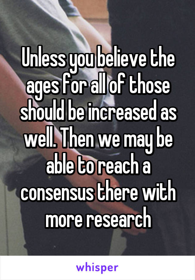 Unless you believe the ages for all of those should be increased as well. Then we may be able to reach a consensus there with more research