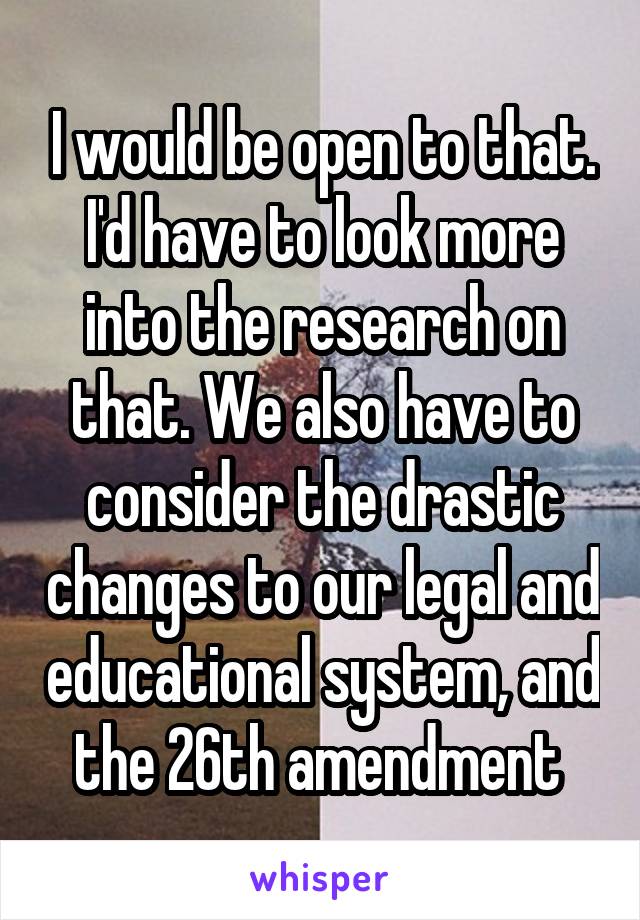 I would be open to that. I'd have to look more into the research on that. We also have to consider the drastic changes to our legal and educational system, and the 26th amendment 