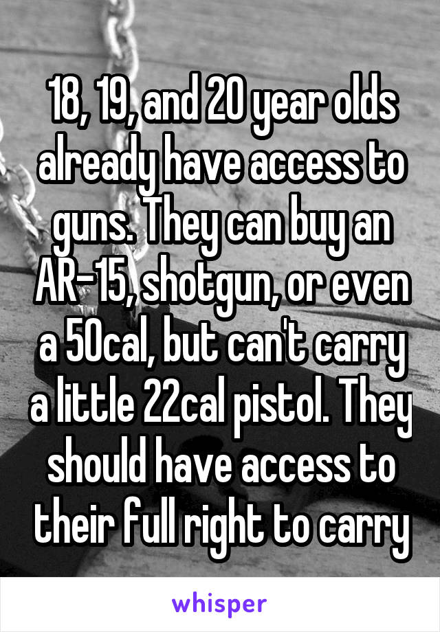 18, 19, and 20 year olds already have access to guns. They can buy an AR-15, shotgun, or even a 50cal, but can't carry a little 22cal pistol. They should have access to their full right to carry