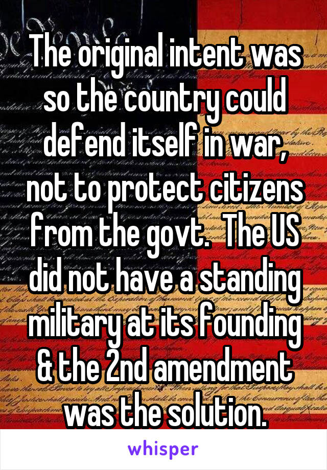 The original intent was so the country could defend itself in war, not to protect citizens from the govt.  The US did not have a standing military at its founding & the 2nd amendment was the solution.