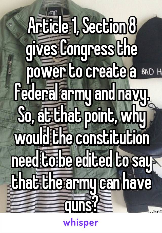 Article 1, Section 8 gives Congress the power to create a federal army and navy. So, at that point, why would the constitution need to be edited to say that the army can have guns?