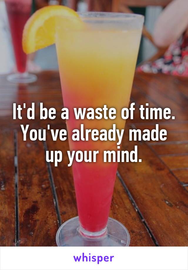 It'd be a waste of time. You've already made up your mind.