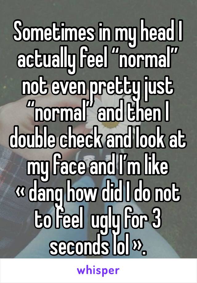 Sometimes in my head I actually feel “normal” not even pretty just “normal” and then I double check and look at my face and I’m like « dang how did I do not to feel  ugly for 3 seconds lol ».