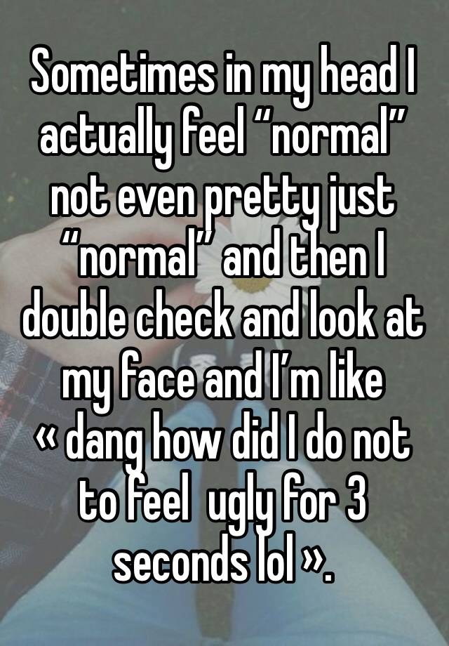 Sometimes in my head I actually feel “normal” not even pretty just “normal” and then I double check and look at my face and I’m like « dang how did I do not to feel  ugly for 3 seconds lol ».