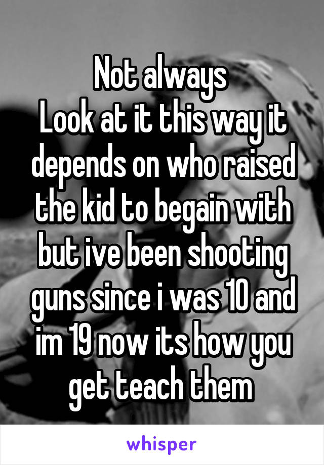 Not always 
Look at it this way it depends on who raised the kid to begain with but ive been shooting guns since i was 10 and im 19 now its how you get teach them 