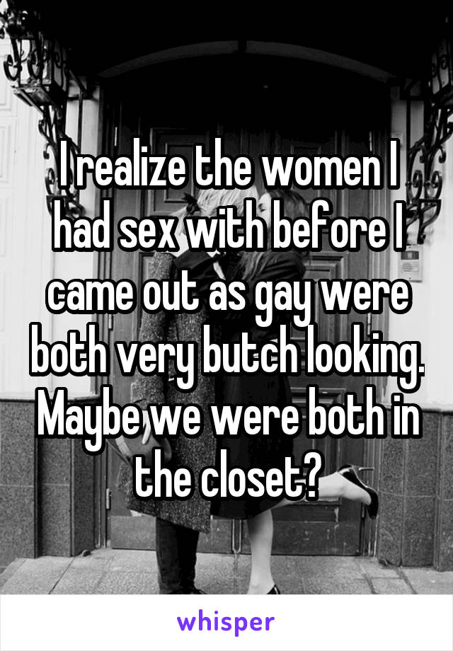 I realize the women I had sex with before I came out as gay were both very butch looking. Maybe we were both in the closet?