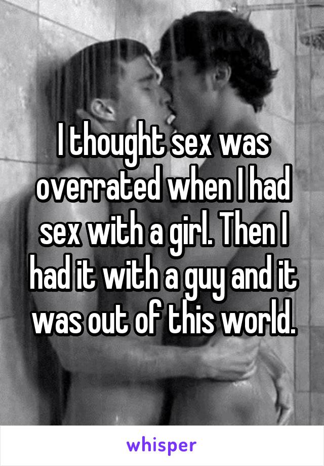 I thought sex was overrated when I had sex with a girl. Then I had it with a guy and it was out of this world.