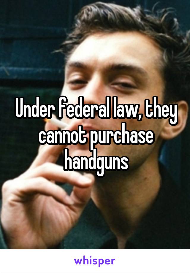 Under federal law, they cannot purchase handguns