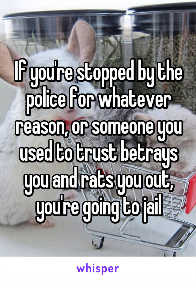 If you're stopped by the police for whatever reason, or someone you used to trust betrays you and rats you out, you're going to jail