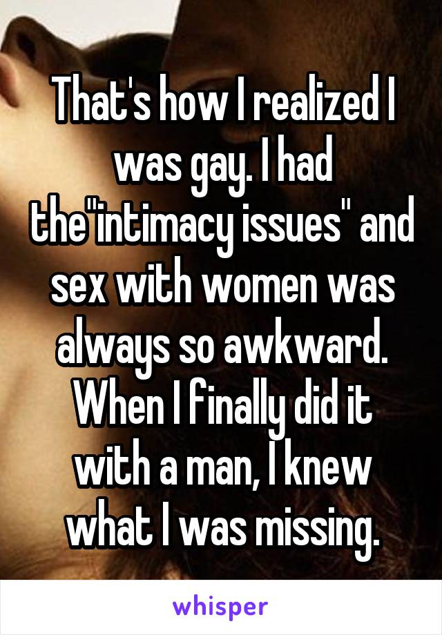 That's how I realized I was gay. I had the"intimacy issues" and sex with women was always so awkward. When I finally did it with a man, I knew what I was missing.