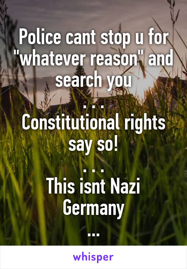 Police cant stop u for "whatever reason" and search you
. . .
Constitutional rights say so!
. . .
This isnt Nazi Germany
...