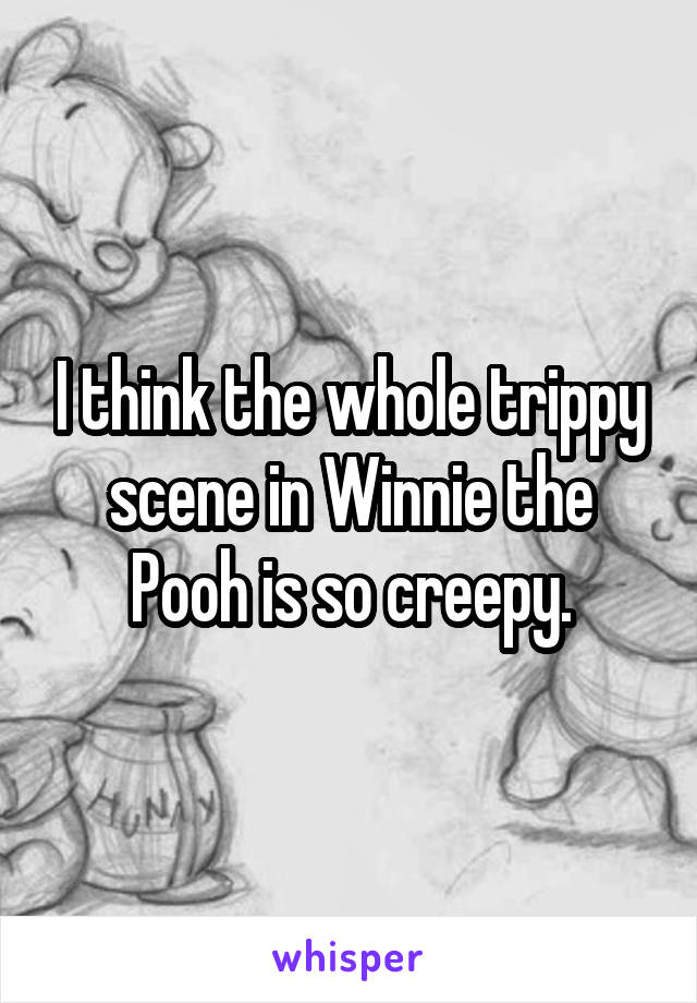 I think the whole trippy scene in Winnie the Pooh is so creepy.