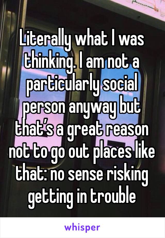 Literally what I was thinking. I am not a particularly social person anyway but that’s a great reason not to go out places like that: no sense risking getting in trouble