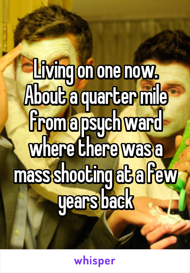 Living on one now. About a quarter mile from a psych ward where there was a mass shooting at a few years back