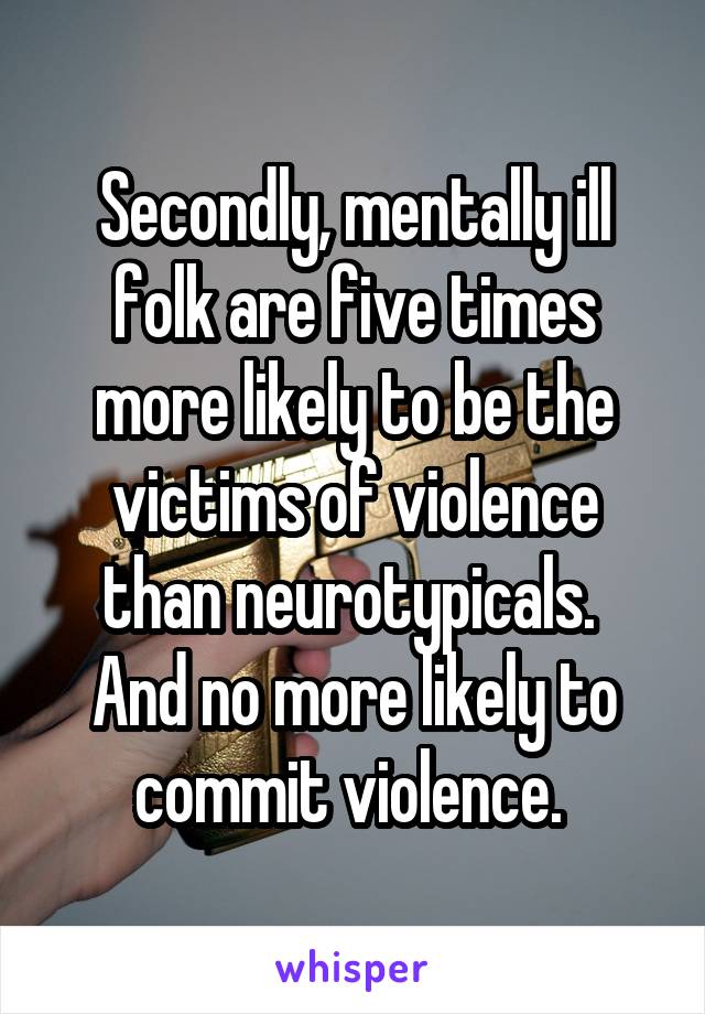 Secondly, mentally ill folk are five times more likely to be the victims of violence than neurotypicals. 
And no more likely to commit violence. 