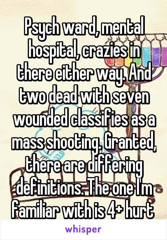 Psych ward, mental hospital, crazies in there either way. And two dead with seven wounded classifies as a mass shooting. Granted, there are differing definitions. The one I'm familiar with is 4+ hurt 