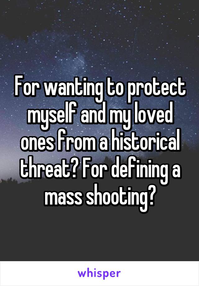 For wanting to protect myself and my loved ones from a historical threat? For defining a mass shooting?