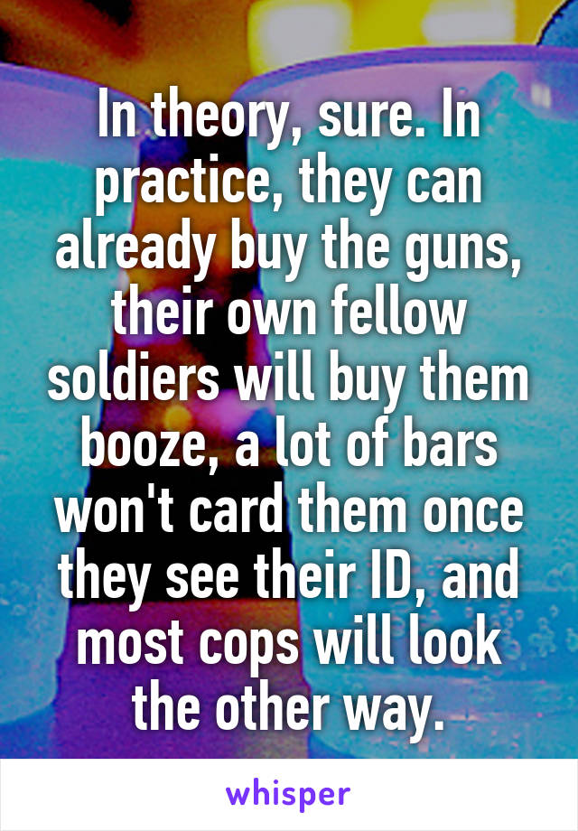 In theory, sure. In practice, they can already buy the guns, their own fellow soldiers will buy them booze, a lot of bars won't card them once they see their ID, and most cops will look the other way.