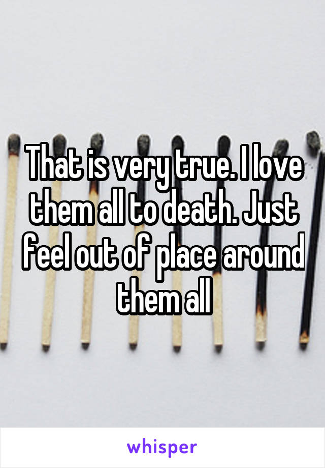 That is very true. I love them all to death. Just feel out of place around them all