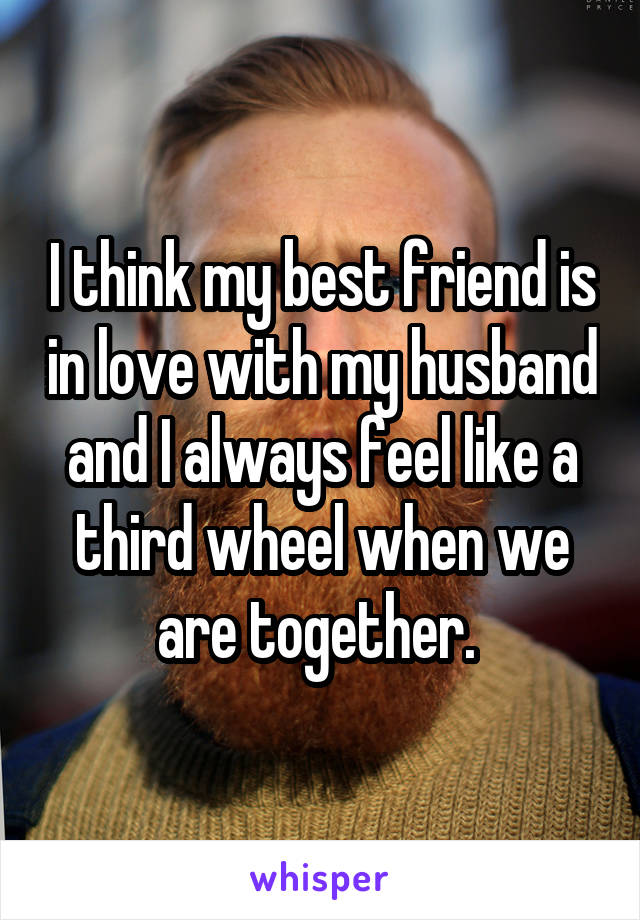 I think my best friend is in love with my husband and I always feel like a third wheel when we are together. 