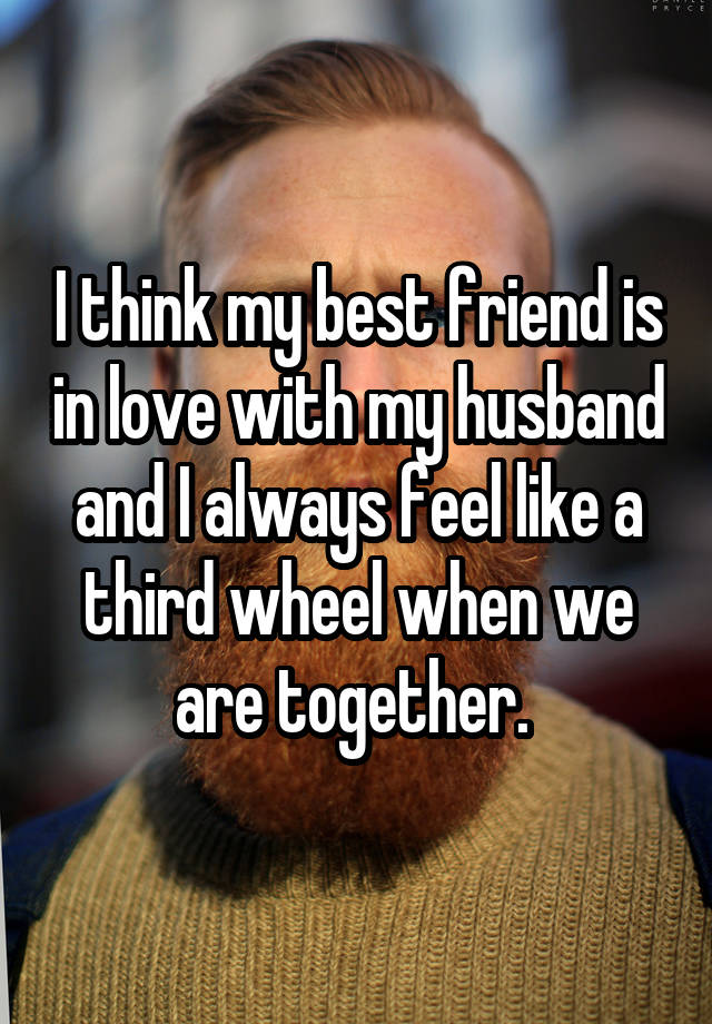 I think my best friend is in love with my husband and I always feel like a third wheel when we are together. 