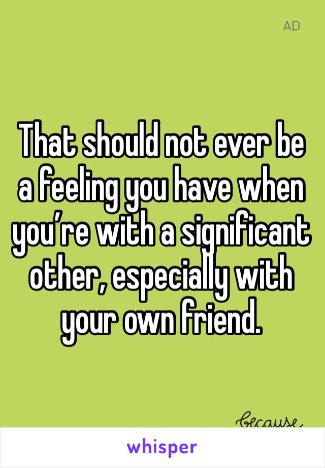 That should not ever be a feeling you have when you’re with a significant other, especially with your own friend.