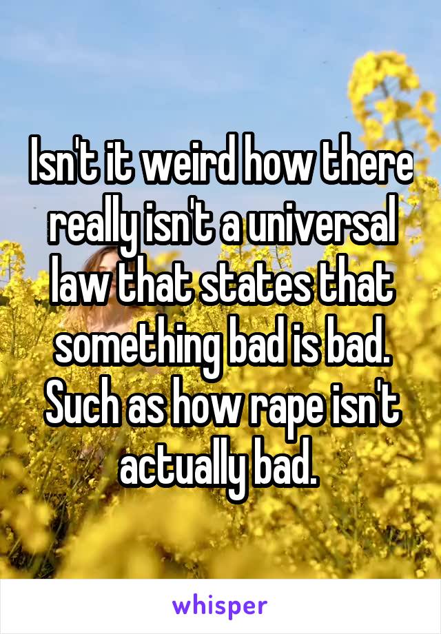 Isn't it weird how there really isn't a universal law that states that something bad is bad. Such as how rape isn't actually bad. 