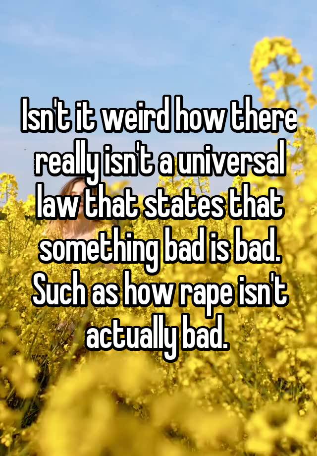 Isn't it weird how there really isn't a universal law that states that something bad is bad. Such as how rape isn't actually bad. 