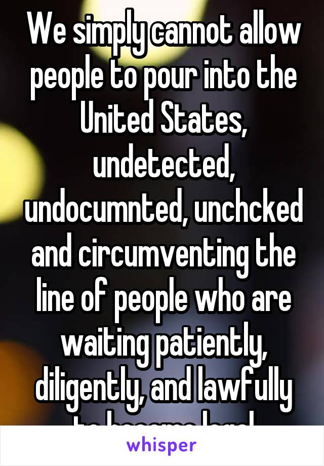 We simply cannot allow people to pour into the United States, undetected, undocumnted, unchcked and circumventing the line of people who are waiting patiently, diligently, and lawfully to become legal