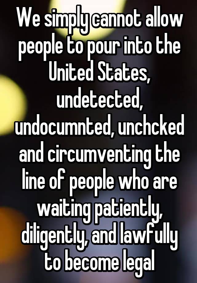 We simply cannot allow people to pour into the United States, undetected, undocumnted, unchcked and circumventing the line of people who are waiting patiently, diligently, and lawfully to become legal