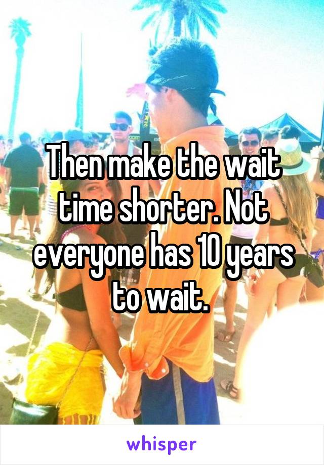 Then make the wait time shorter. Not everyone has 10 years to wait. 