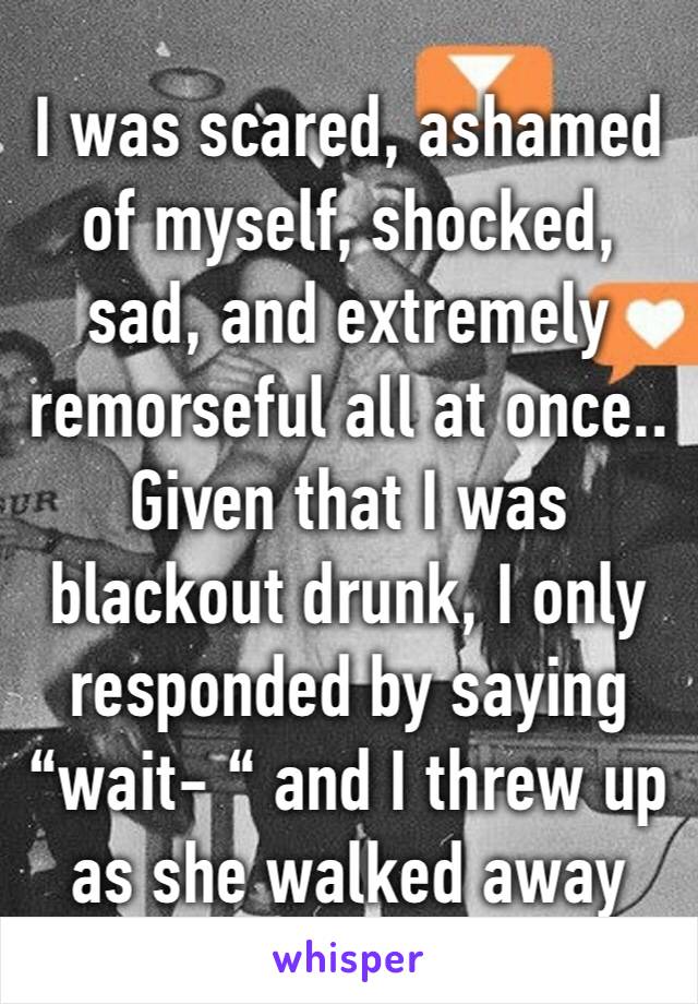 I was scared, ashamed of myself, shocked, sad, and extremely remorseful all at once.. Given that I was blackout drunk, I only responded by saying “wait- “ and I threw up as she walked away 