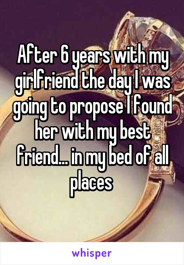After 6 years with my girlfriend the day I was going to propose I found her with my best friend... in my bed of all places 
