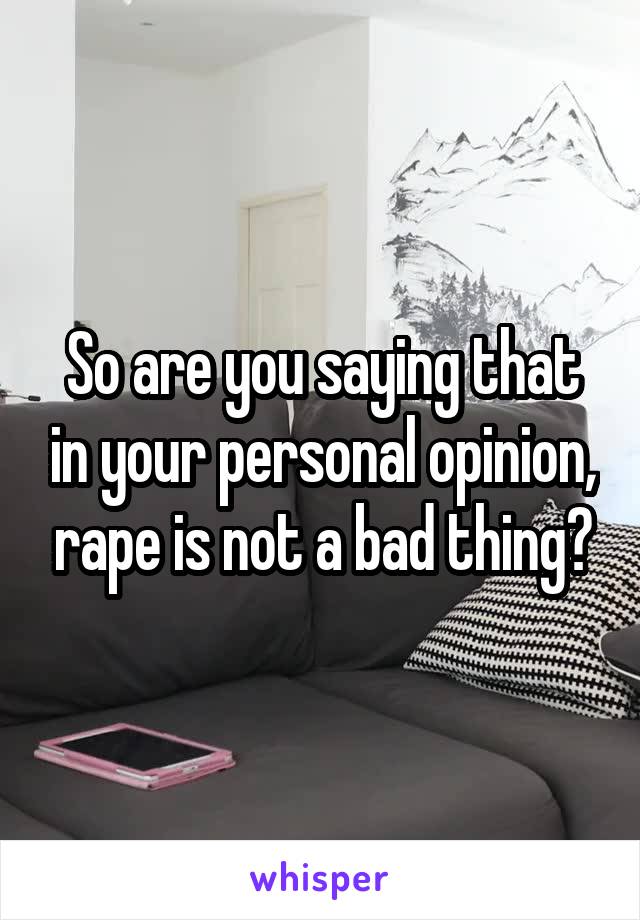 So are you saying that in your personal opinion, rape is not a bad thing?