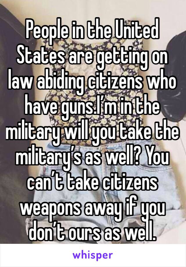 People in the United States are getting on law abiding citizens who have guns.I’m in the military will you take the military’s as well? You can’t take citizens weapons away if you don’t ours as well.