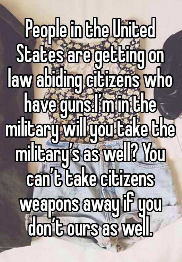 People in the United States are getting on law abiding citizens who have guns.I’m in the military will you take the military’s as well? You can’t take citizens weapons away if you don’t ours as well.