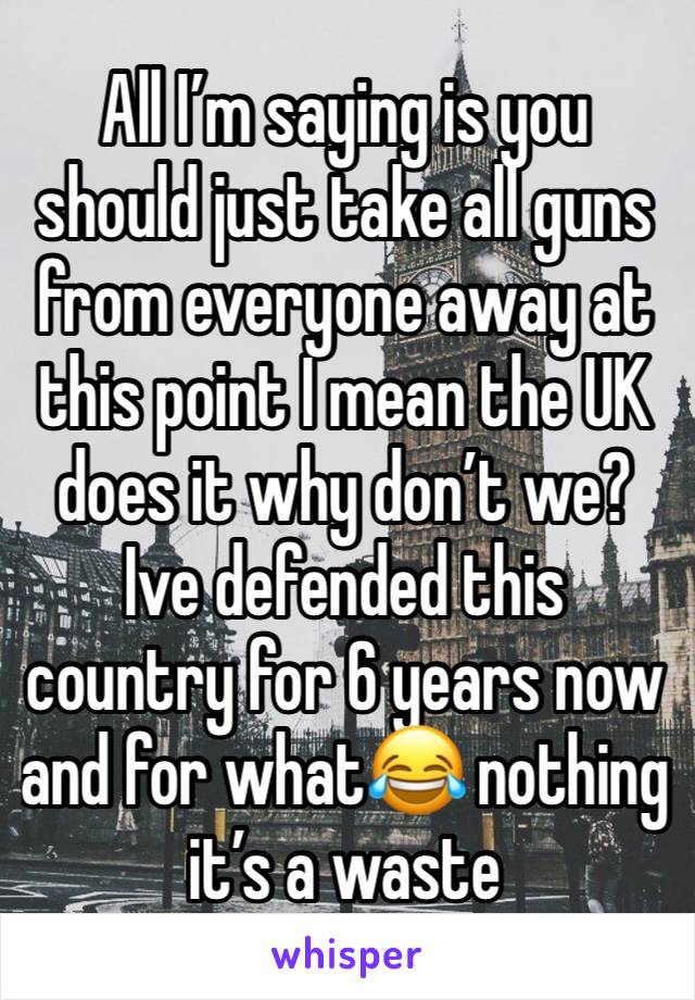 All I’m saying is you should just take all guns from everyone away at this point I mean the UK does it why don’t we? Ive defended this country for 6 years now and for what😂 nothing it’s a waste