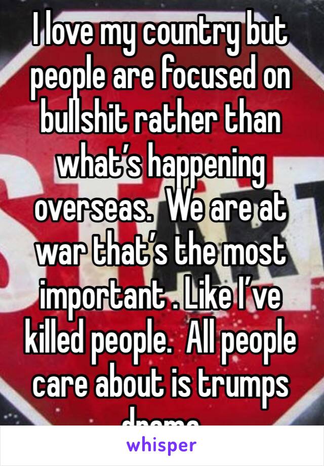 I love my country but people are focused on bullshit rather than what’s happening overseas.  We are at war that’s the most important . Like I’ve killed people.  All people care about is trumps drama