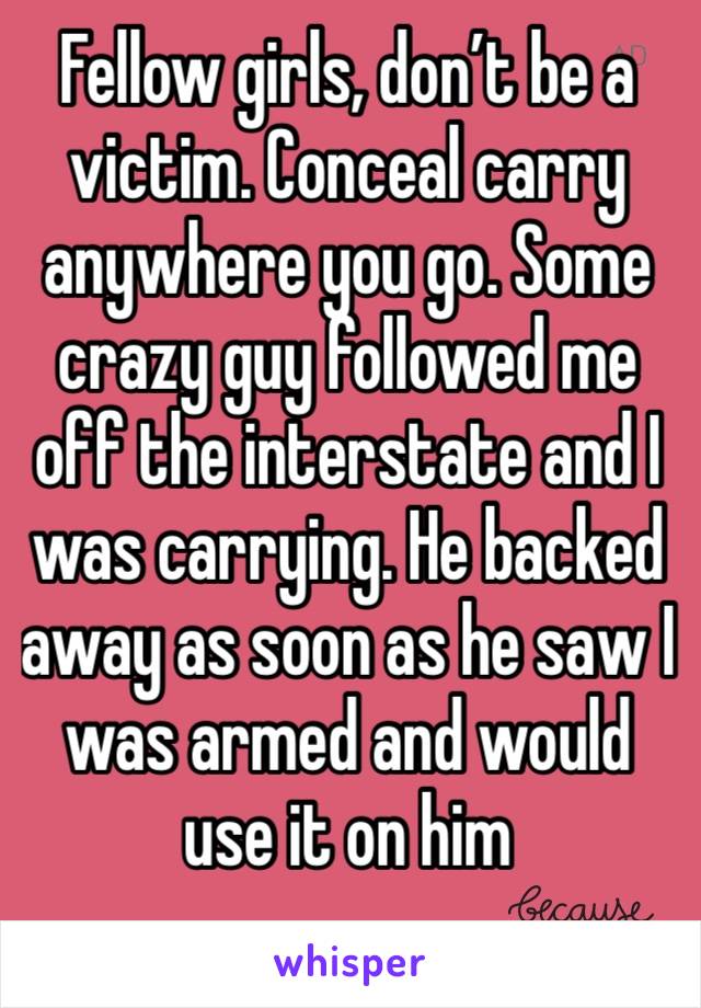 Fellow girls, don’t be a victim. Conceal carry anywhere you go. Some crazy guy followed me off the interstate and I was carrying. He backed away as soon as he saw I was armed and would use it on him