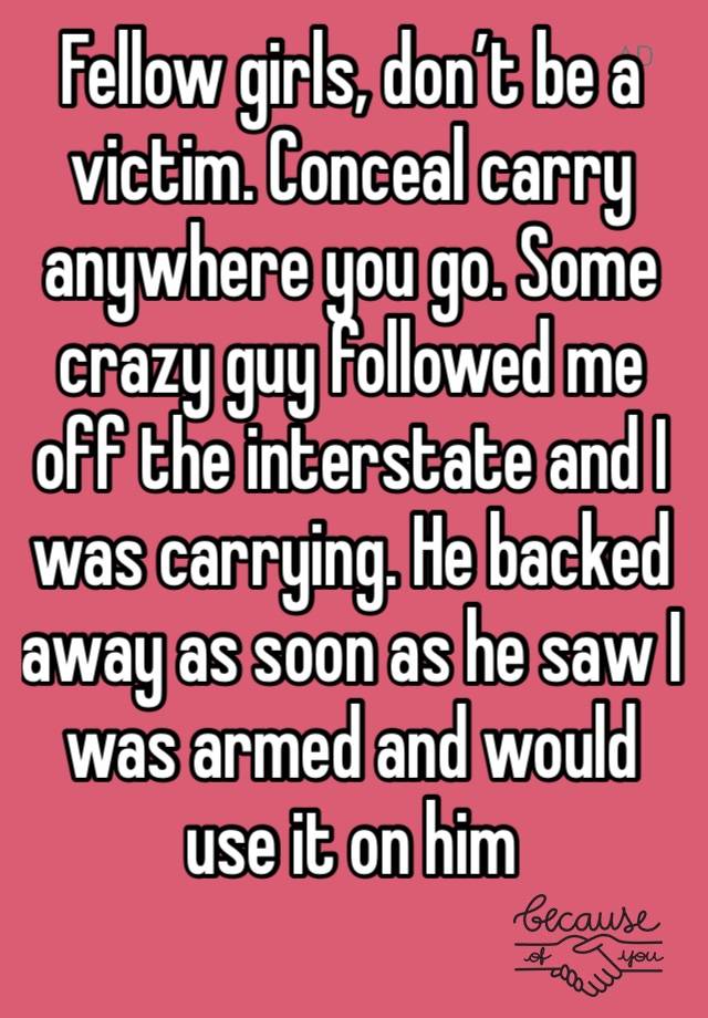 Fellow girls, don’t be a victim. Conceal carry anywhere you go. Some crazy guy followed me off the interstate and I was carrying. He backed away as soon as he saw I was armed and would use it on him